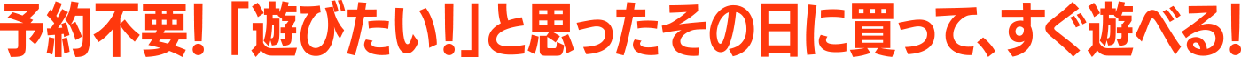 予約不要「遊びたい!」と思った時にその日に買って、すぐ遊べる